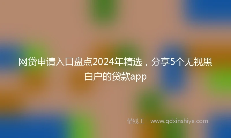 网贷申请入口盘点2024年精选，分享5个无视黑白户的贷款app