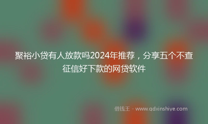 聚裕小贷有人放款吗2024年推荐，分享五个不查征信好下款的网贷软件