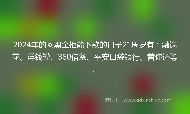 2024年的网黑全拒能下款的口子21周岁有：融逸花、洋钱罐、360借条、平安口袋银行、替你还等。