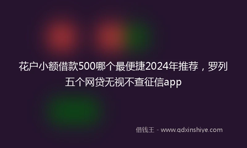花户小额借款500哪个最便捷2024年推荐,罗列五个网贷无视不查征信app