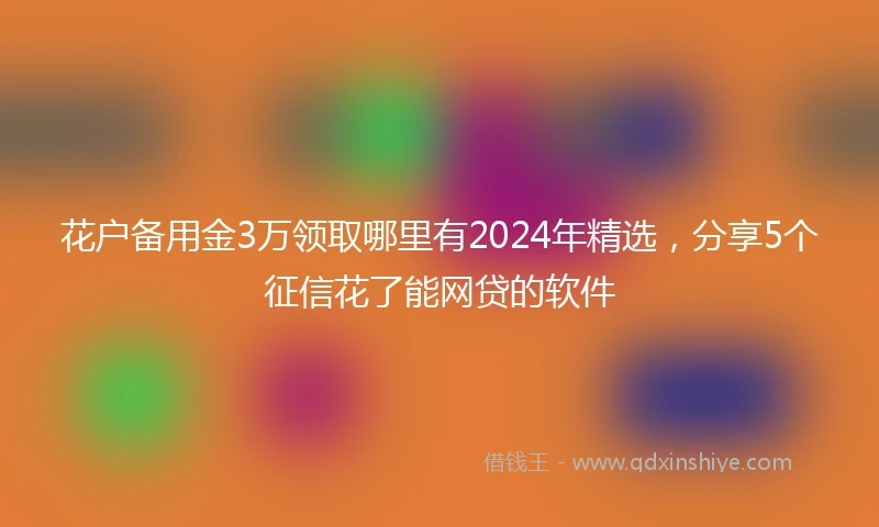 花户备用金3万领取哪里有2024年精选，分享5个征信花了能网贷的软件