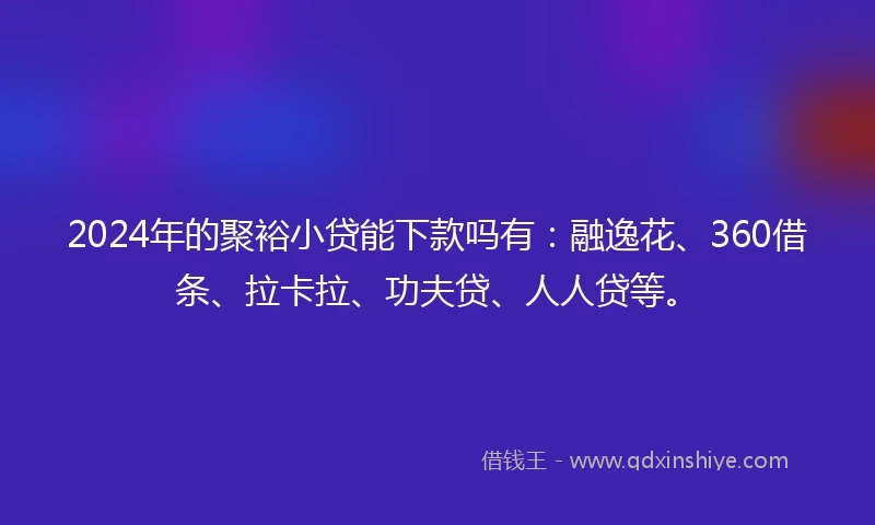 2024年的聚裕小贷能下款吗有：融逸花、360借条、拉卡拉、功夫贷、人人贷等。