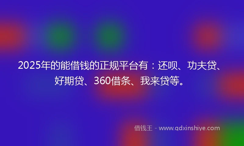 2025年的能借钱的正规平台有：还呗、功夫贷、好期贷、360借条、我来贷等。