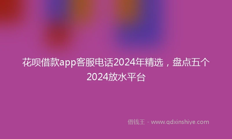 花呗借款app客服电话2024年精选，盘点五个2024放水平台
