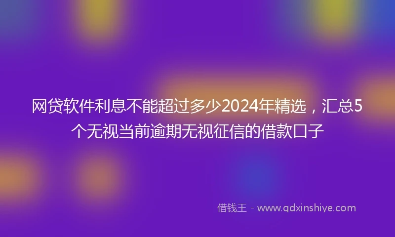 网贷软件利息不能超过多少2024年精选，汇总5个无视当前逾期无视征信的借款口子