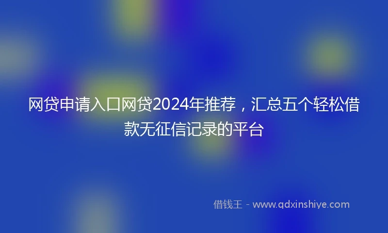 网贷申请入口网贷2024年推荐，汇总五个轻松借款无征信记录的平台