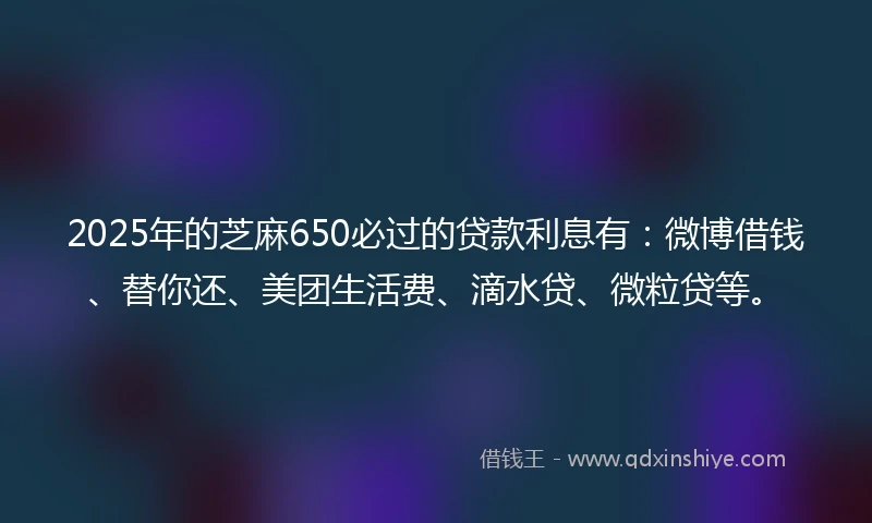 2025年的芝麻650必过的贷款利息有：微博借钱、替你还、美团生活费、滴水贷、微粒贷等。