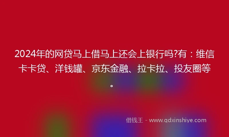 2024年的网贷马上借马上还会上银行吗?有：维信卡卡贷、洋钱罐、京东金融、拉卡拉、投友圈等。