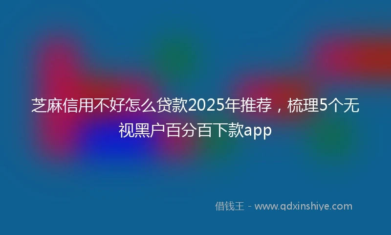 芝麻信用不好怎么贷款2025年推荐，梳理5个无视黑户百分百下款app