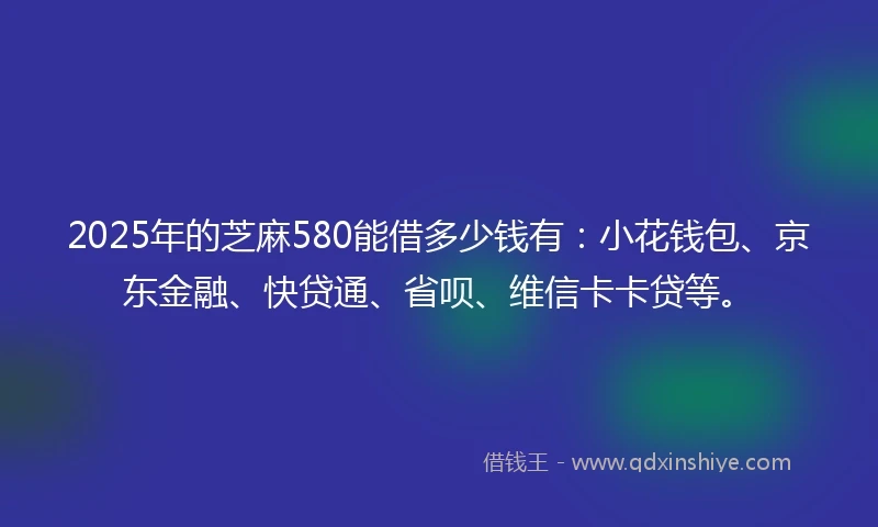 2025年的芝麻580能借多少钱有：小花钱包、京东金融、快贷通、省呗、维信卡卡贷等。