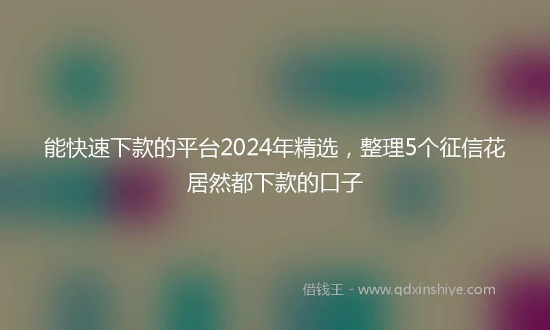能快速下款的平台2024年精选，整理5个征信花居然都下款的口子