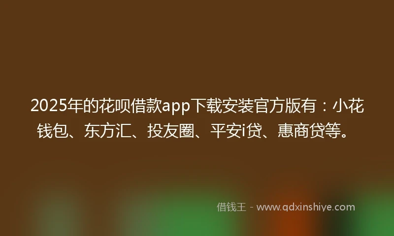 2025年的花呗借款app下载安装官方版有：小花钱包、东方汇、投友圈、平安i贷、惠商贷等。