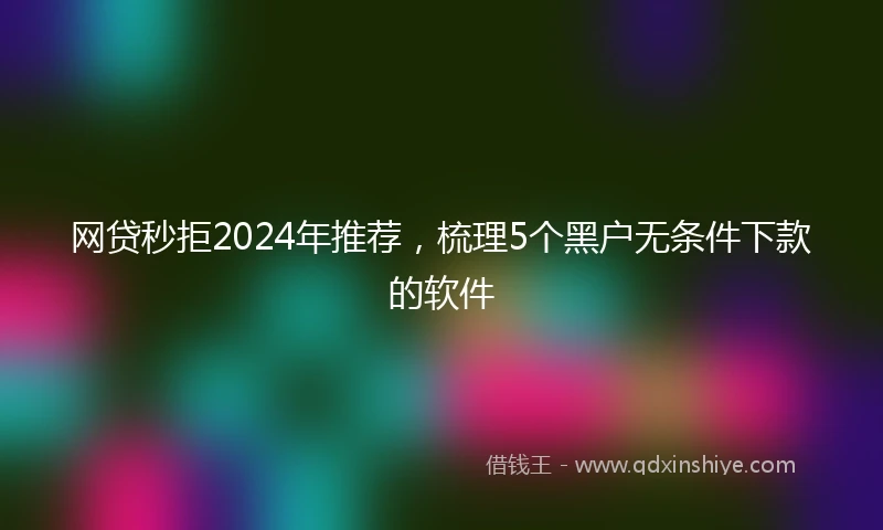 网贷秒拒2024年推荐，梳理5个黑户无条件下款的软件