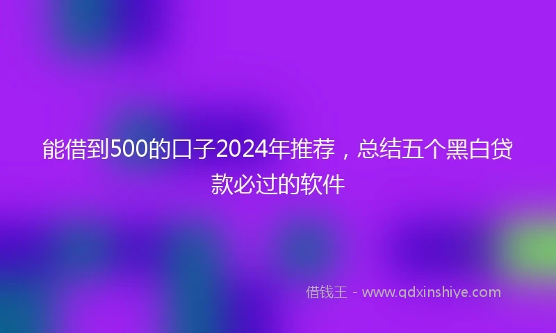能借到500的口子2024年推荐，总结五个黑白贷款必过的软件