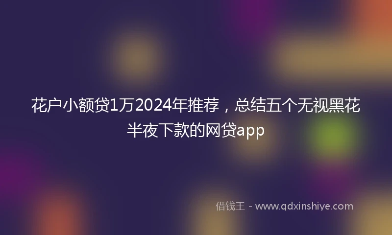花户小额贷1万2024年推荐，总结五个无视黑花半夜下款的网贷app