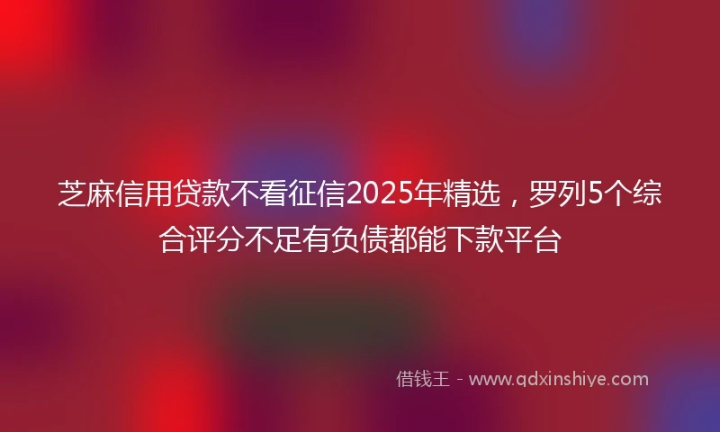 芝麻信用贷款不看征信2025年精选，罗列5个综合评分不足有负债都能下款平台