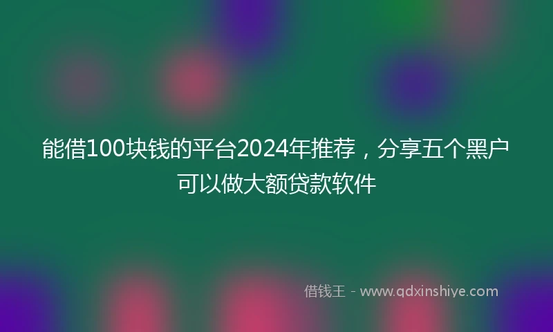 能借100块钱的平台2024年推荐，分享五个黑户可以做大额贷款软件