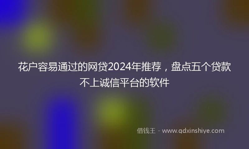 花户容易通过的网贷2024年推荐，盘点五个贷款不上诚信平台的软件