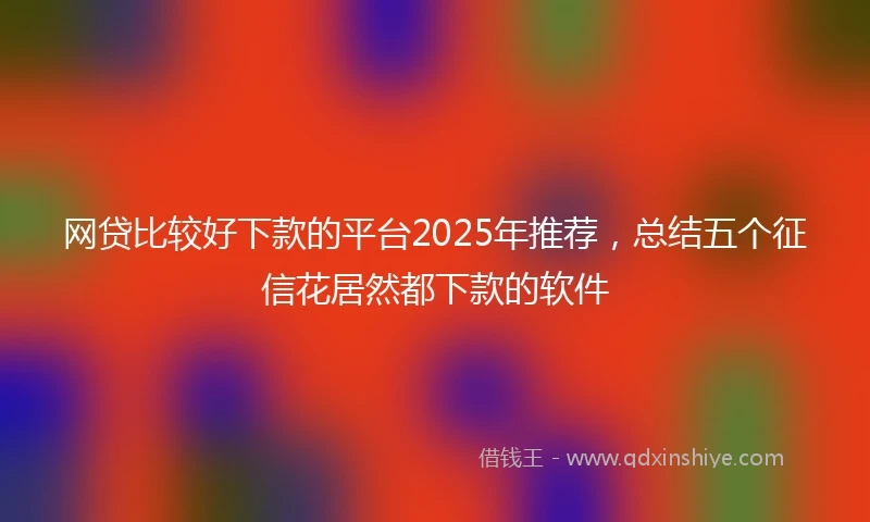 网贷比较好下款的平台2025年推荐，总结五个征信花居然都下款的软件