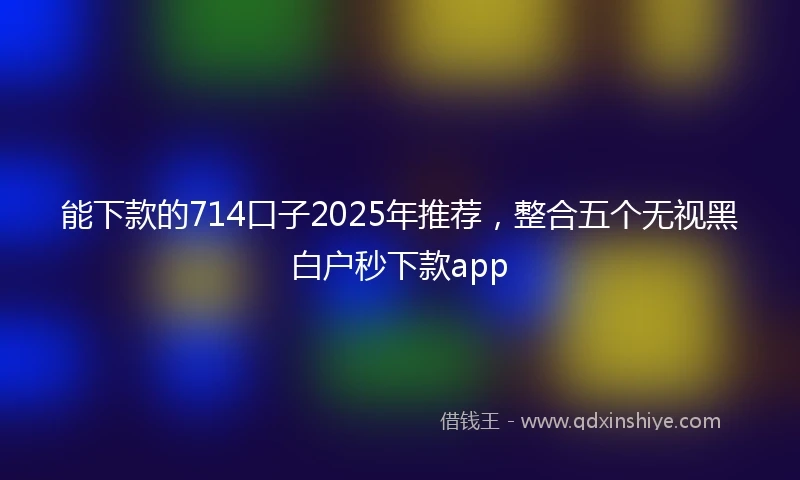 能下款的714口子2025年推荐，整合五个无视黑白户秒下款app