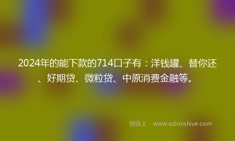 2024年的能下款的714口子有：洋钱罐、替你还、好期贷、微粒贷、中原消费金融等。