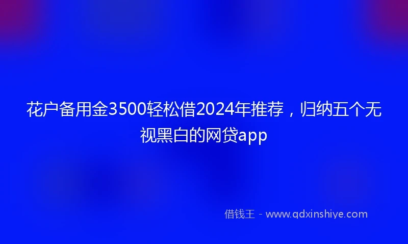 花户备用金3500轻松借2024年推荐，归纳五个无视黑白的网贷app