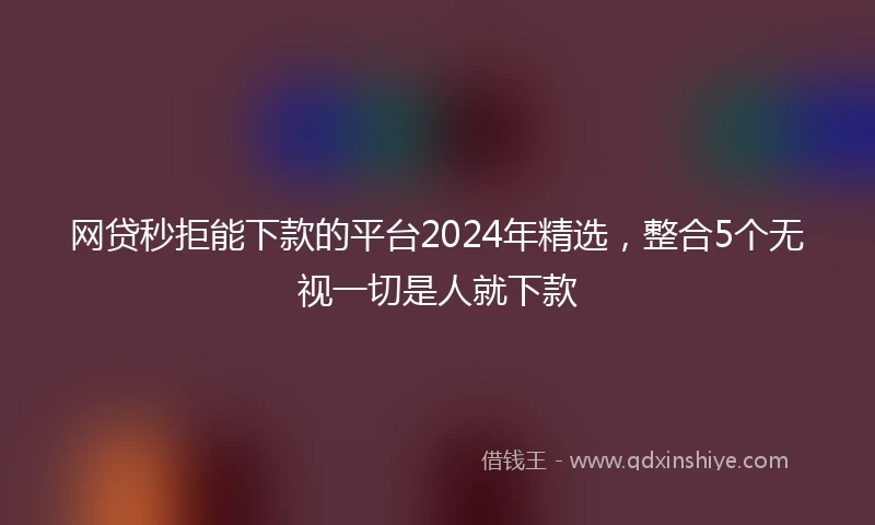 网贷秒拒能下款的平台2024年精选，整合5个无视一切是人就下款