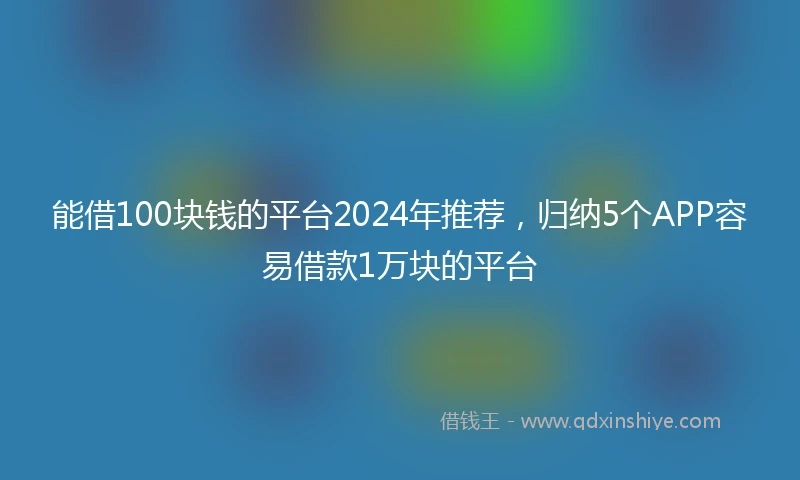 能借100块钱的平台2024年推荐，归纳5个APP容易借款1万块的平台