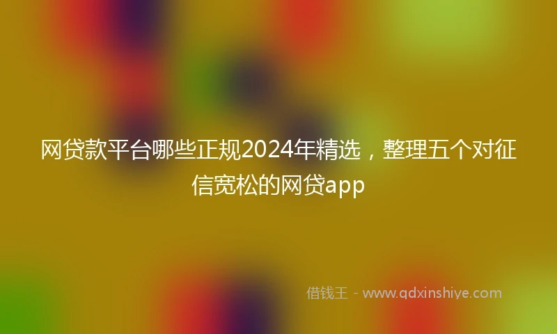网贷款平台哪些正规2024年精选，整理五个对征信宽松的网贷app