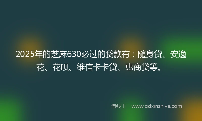 2025年的芝麻630必过的贷款有：随身贷、安逸花、花呗、维信卡卡贷、惠商贷等。