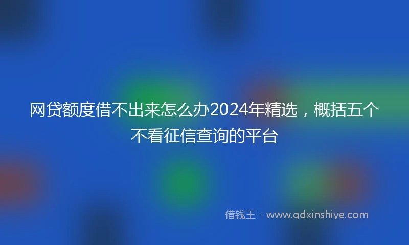 网贷额度借不出来怎么办2024年精选，概括五个不看征信查询的平台