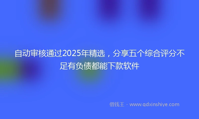 自动审核通过2025年精选，分享五个综合评分不足有负债都能下款软件