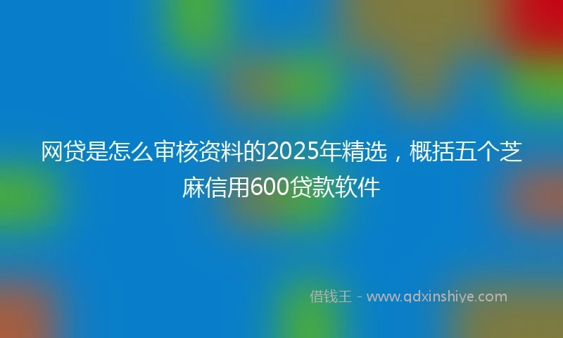 网贷是怎么审核资料的2025年精选，概括五个芝麻信用600贷款软件