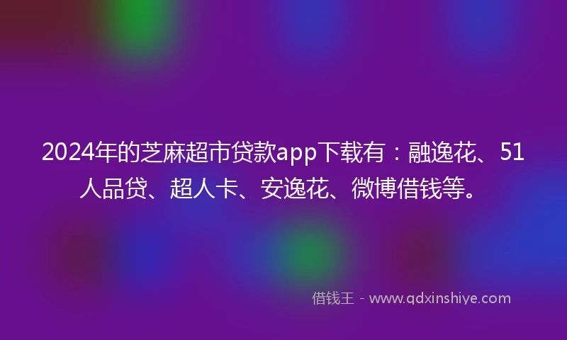 2024年的芝麻超市贷款app下载有：融逸花、51人品贷、超人卡、安逸花、微博借钱等。