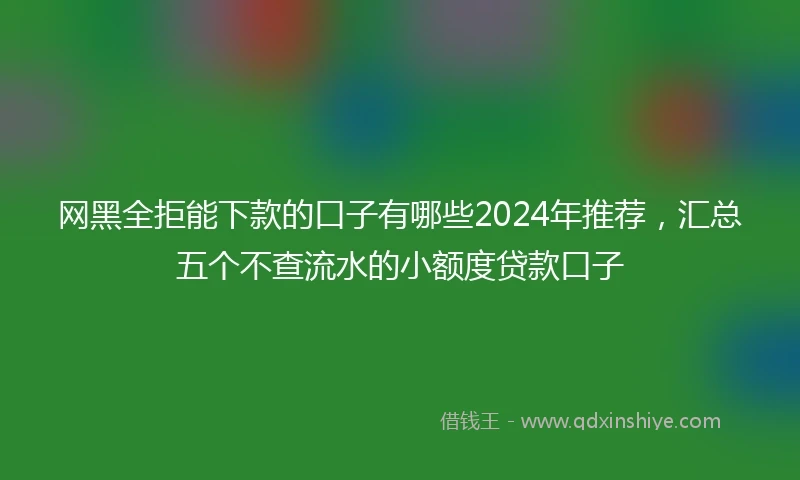 网黑全拒能下款的口子有哪些2024年推荐,汇总五个不查流水的小额度贷款口子
