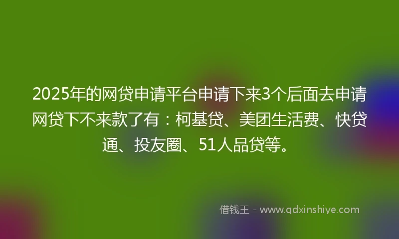 2025年的网贷申请平台申请下来3个后面去申请网贷下不来款了有：柯基贷、美团生活费、快贷通、投友圈、51人品贷等。
