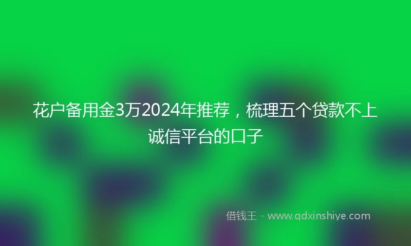 花户备用金3万2024年推荐，梳理五个贷款不上诚信平台的口子