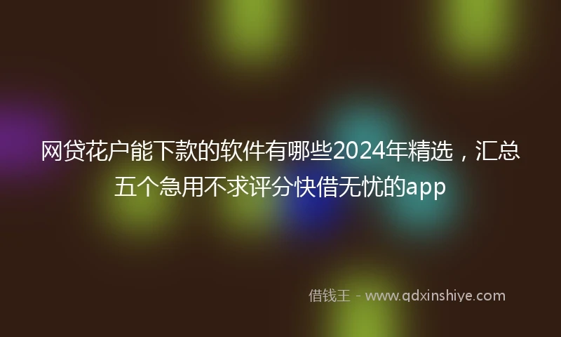 网贷花户能下款的软件有哪些2024年精选，汇总五个急用不求评分快借无忧的app