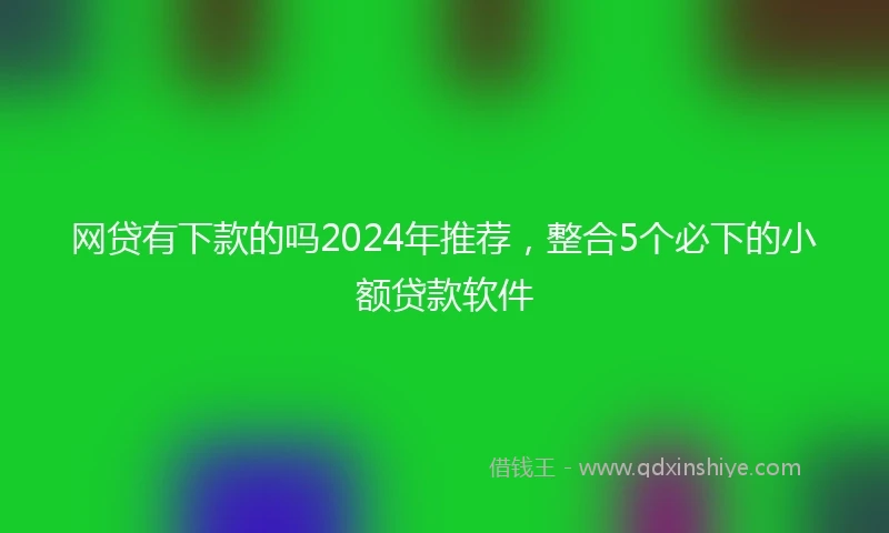 网贷有下款的吗2024年推荐，整合5个必下的小额贷款软件