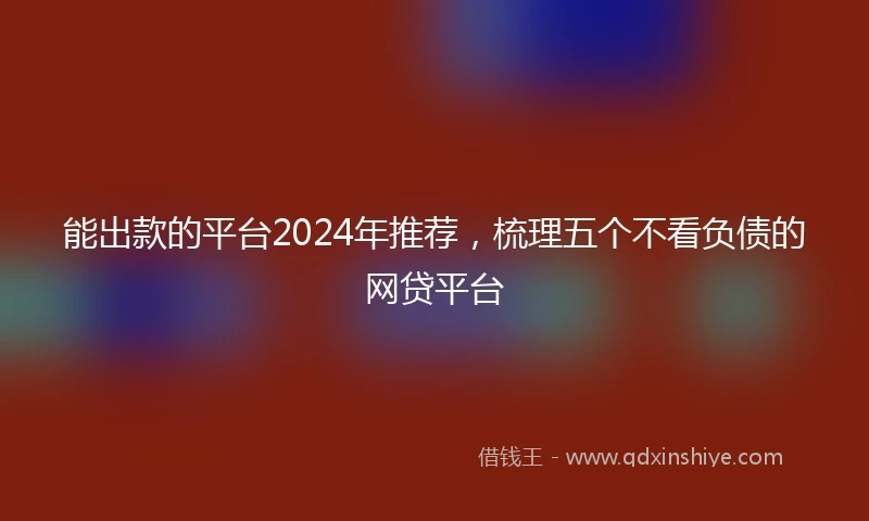 能出款的平台2024年推荐，梳理五个不看负债的网贷平台