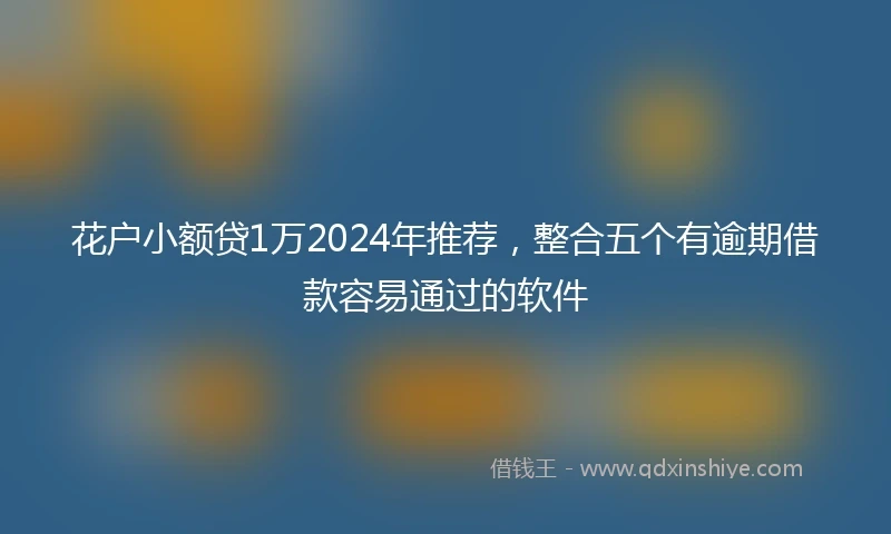 花户小额贷1万2024年推荐，整合五个有逾期借款容易通过的软件