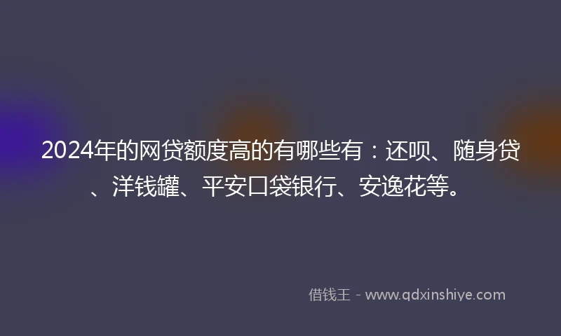 2024年的网贷额度高的有哪些有：还呗、随身贷、洋钱罐、平安口袋银行、安逸花等。