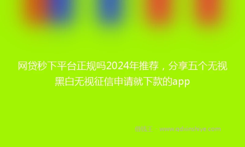 网贷秒下平台正规吗2024年推荐，分享五个无视黑白无视征信申请就下款的app