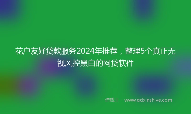 花户友好贷款服务2024年推荐，整理5个真正无视风控黑白的网贷软件