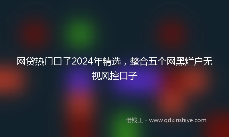 网贷热门口子2024年精选，整合五个网黑烂户无视风控口子
