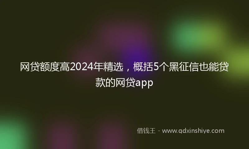 网贷额度高2024年精选，概括5个黑征信也能贷款的网贷app