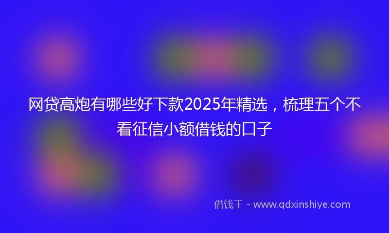 网贷高炮有哪些好下款2025年精选，梳理五个不看征信小额借钱的口子