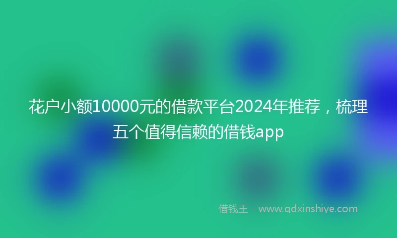 花户小额10000元的借款平台2024年推荐，梳理五个值得信赖的借钱app