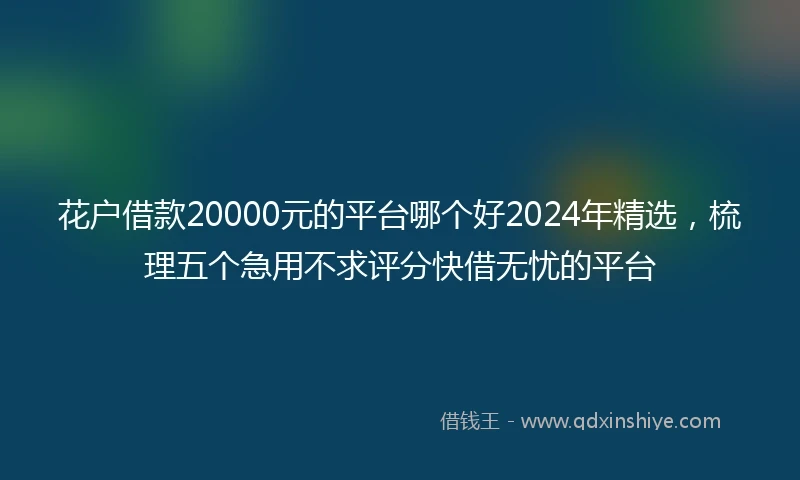 花户借款20000元的平台哪个好2024年精选，梳理五个急用不求评分快借无忧的平台
