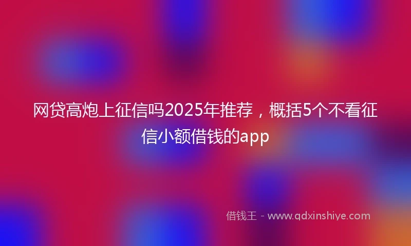 网贷高炮上征信吗2025年推荐，概括5个不看征信小额借钱的app